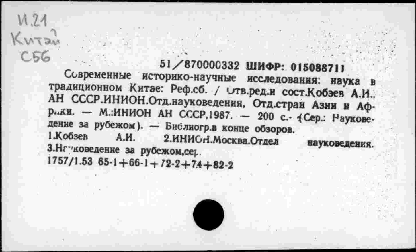 ﻿ИИ
51/870000332 ШИФР: 015088711
Современные историко-научные исследования: наука в традиционном Китае: Реф.сб. / итв.ред.и сост.Кобэе» А.И.. АН СССР.ИНИОН.Отд.науковедения, Отд.стран Азии и Африки. — М.:ИНИОН АН СССР, 1987. — 200 с.- <Сер.. Науковедение за рубежом). — Бислиогр.в конце обзоров.
1 .Кобзев А.И. 2.ИНИСИ.Москва.Отдел науковедения. З.Нг’коведение за рубежом.се).
1757/1.53 65-1 +66-1 72-2+7.4+82-2